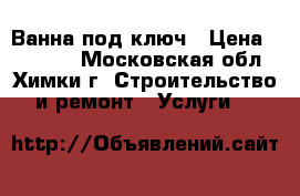 Ванна под ключ › Цена ­ 35 000 - Московская обл., Химки г. Строительство и ремонт » Услуги   